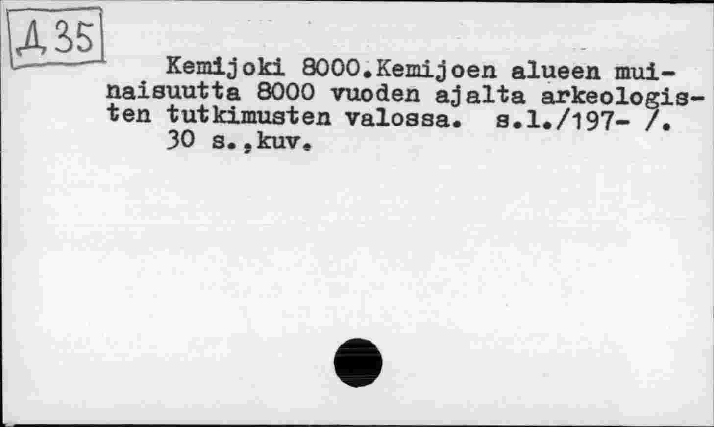 ﻿Д35
Kemijoki 8000.Кетіjoen alueen mui-naisuutta 8000 vuoden ajalta arkeologis-ten tutkimusten valossa. s.1,/197- /.
30 s.,kuv.